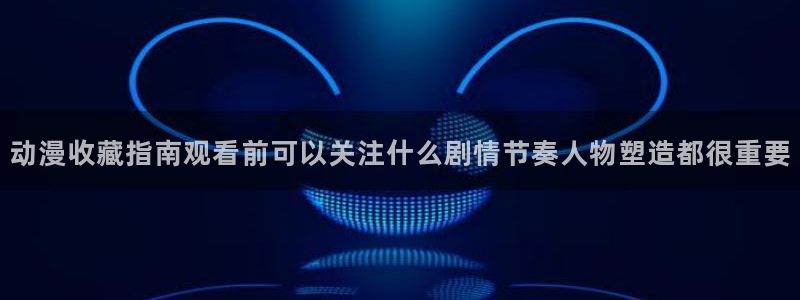 omofun国产动漫：动漫收藏指南观看前可以关注什么剧情节奏人物塑造都很重要配图